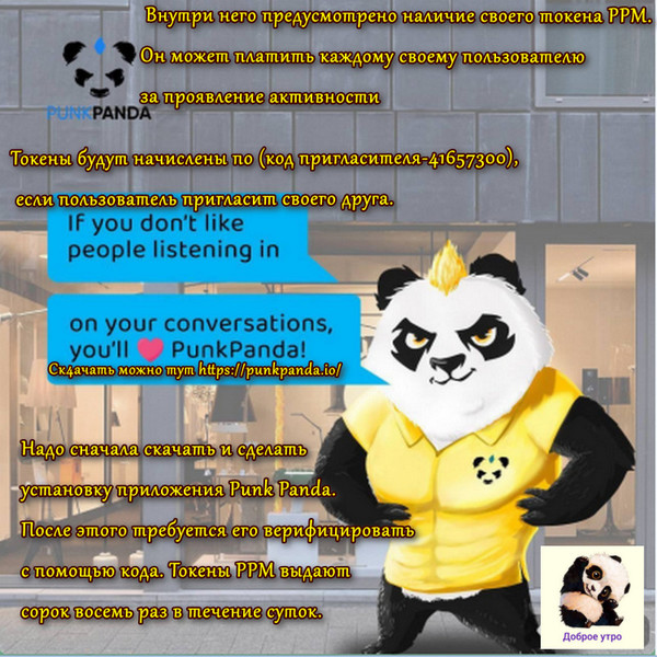 Punk Panda стал совершенно новым мессенджером. Внутри него предусмотрено наличие своего токена PPM. Он может платить каждому своему пользователю за проявление активности. Токены будут начислены по (код пригласителя-41657300), если пользователь пригласит своего друга.
Ск4ачать можно тут https://punkpanda.io/
Надо только сначала скачать и сделать установку приложения Punk Panda. После этого требуется его верифицировать с помощью кода. Токены РРМ выдают сорок восемь раз в течение суток.

С PunkPanda заработок токенов очень простой. Нужно иметь лишь свой телефон. Для совершения майнинга абсолютно не требуется энергия. Его работа происходит с помощью алгоритма. Он имеет название Proof of Stake.
Некоторым не возможно верить в то, что теперь произошло появление нового мессенджера на рынке. Когда начинают использовать его, он продолжает платить некоторую сумму денег. Он непременно выплатит токены, даже когда передают фотографии своим друзьям. Монеты в приложении начисляются после того, как проходят любые тридцать минут его применения.

Сейчас токен проходит уже по курсу 1.2 долларов. Мессенджер считается безопасной службой, который позволяет передавать файлы для обмена информацией. Все сообщения защищает определенное шифрование. Радара с zap отслеживают каждую функцию. Потому сохраняется полное наблюдение за каждым действием. Таким образом доступно удаление контента, когда пройдёт длительный период времени после того, как выполнена его отправка.